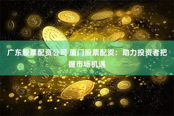 广东股票配资公司 厦门股票配资：助力投资者把握市场机遇